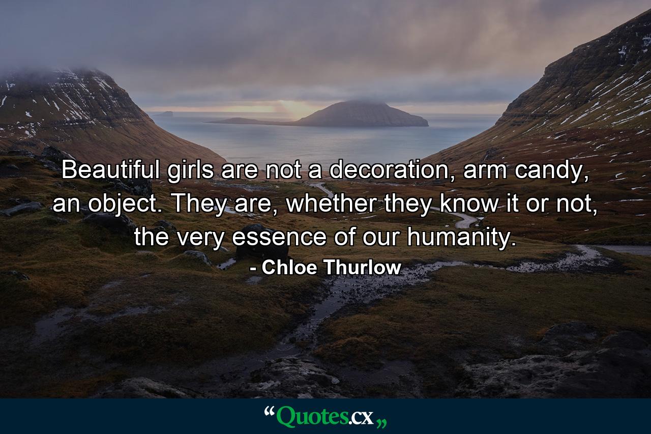 Beautiful girls are not a decoration, arm candy, an object. They are, whether they know it or not, the very essence of our humanity. - Quote by Chloe Thurlow