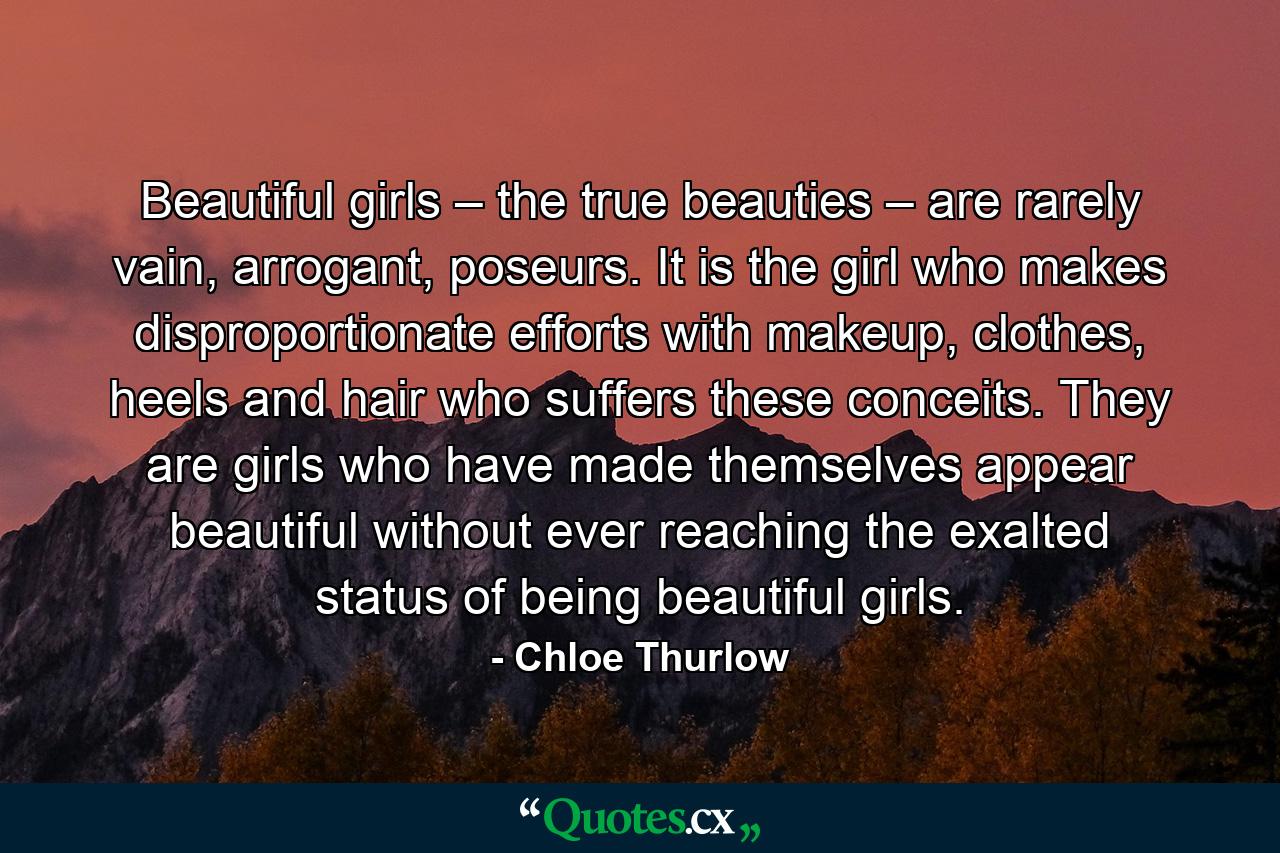 Beautiful girls – the true beauties – are rarely vain, arrogant, poseurs. It is the girl who makes disproportionate efforts with makeup, clothes, heels and hair who suffers these conceits. They are girls who have made themselves appear beautiful without ever reaching the exalted status of being beautiful girls. - Quote by Chloe Thurlow