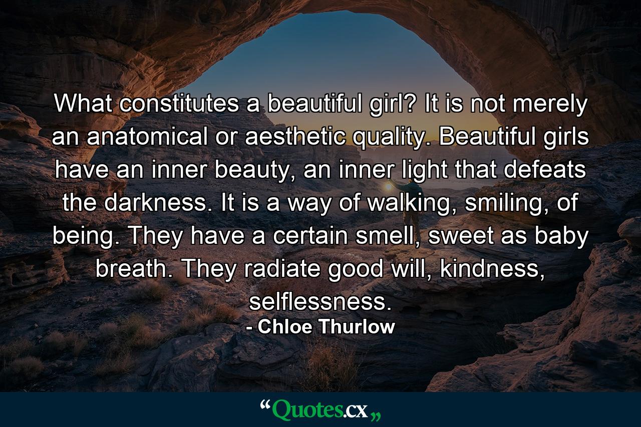 What constitutes a beautiful girl? It is not merely an anatomical or aesthetic quality. Beautiful girls have an inner beauty, an inner light that defeats the darkness. It is a way of walking, smiling, of being. They have a certain smell, sweet as baby breath. They radiate good will, kindness, selflessness. - Quote by Chloe Thurlow