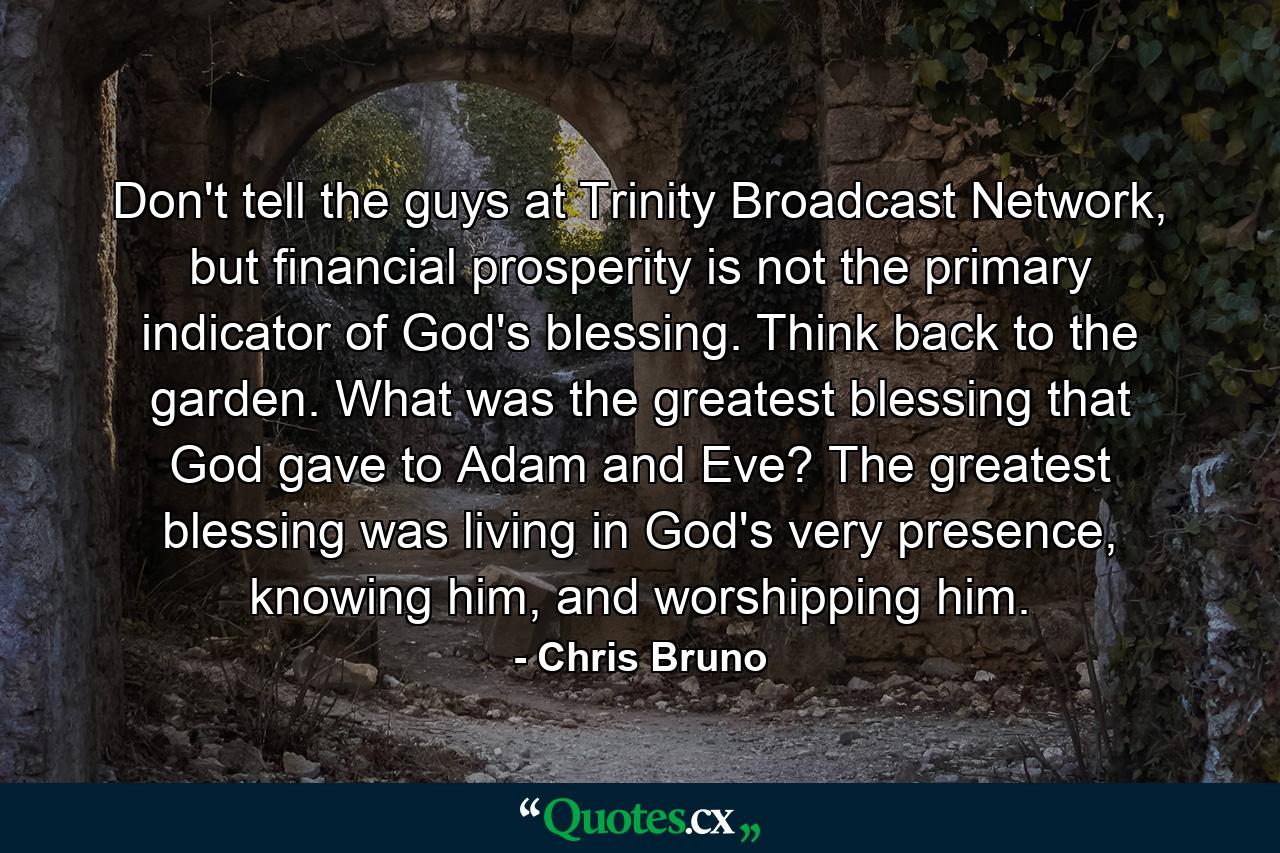 Don't tell the guys at Trinity Broadcast Network, but financial prosperity is not the primary indicator of God's blessing. Think back to the garden. What was the greatest blessing that God gave to Adam and Eve? The greatest blessing was living in God's very presence, knowing him, and worshipping him. - Quote by Chris Bruno