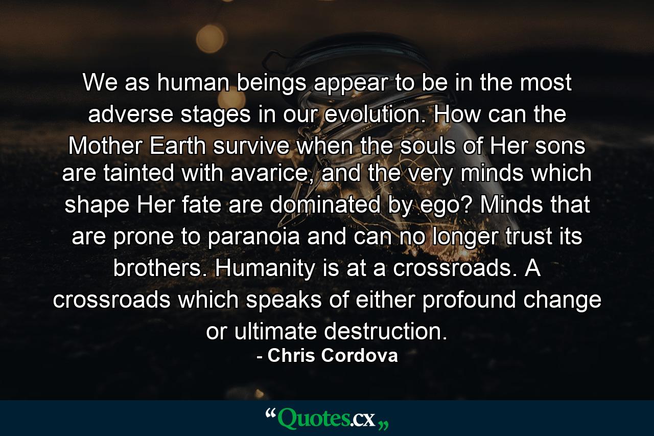 We as human beings appear to be in the most adverse stages in our evolution. How can the Mother Earth survive when the souls of Her sons are tainted with avarice, and the very minds which shape Her fate are dominated by ego? Minds that are prone to paranoia and can no longer trust its brothers. Humanity is at a crossroads. A crossroads which speaks of either profound change or ultimate destruction. - Quote by Chris Cordova