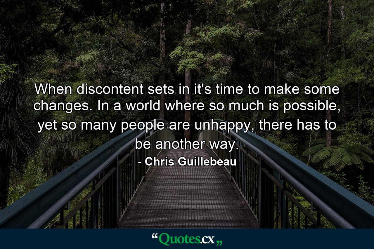 When discontent sets in it's time to make some changes. In a world where so much is possible, yet so many people are unhappy, there has to be another way. - Quote by Chris Guillebeau