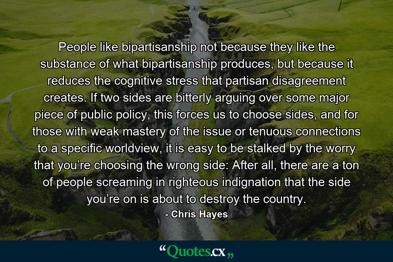 People like bipartisanship not because they like the substance of what bipartisanship produces, but because it reduces the cognitive stress that partisan disagreement creates. If two sides are bitterly arguing over some major piece of public policy, this forces us to choose sides, and for those with weak mastery of the issue or tenuous connections to a specific worldview, it is easy to be stalked by the worry that you’re choosing the wrong side: After all, there are a ton of people screaming in righteous indignation that the side you’re on is about to destroy the country. - Quote by Chris Hayes