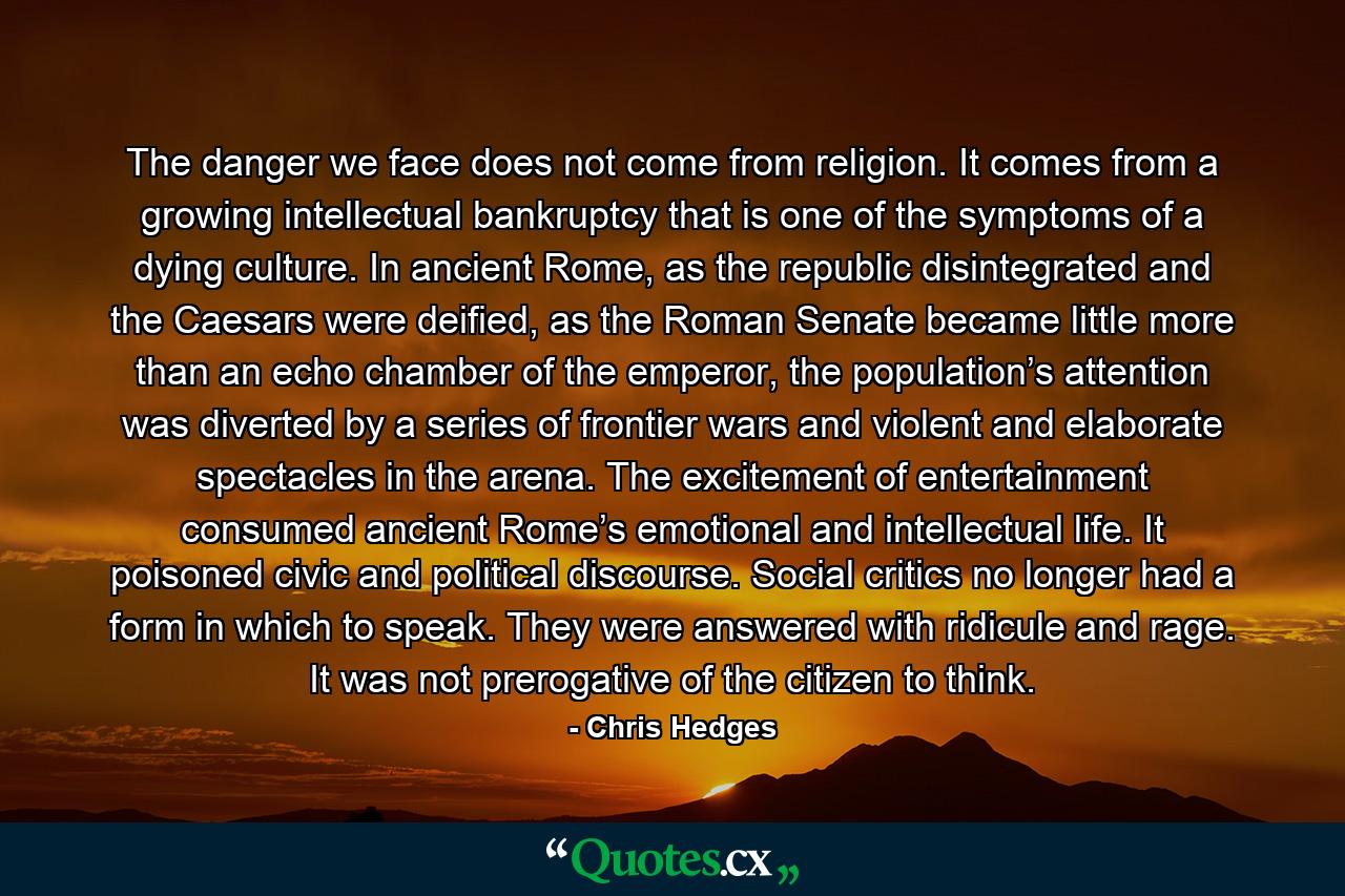 The danger we face does not come from religion. It comes from a growing intellectual bankruptcy that is one of the symptoms of a dying culture. In ancient Rome, as the republic disintegrated and the Caesars were deified, as the Roman Senate became little more than an echo chamber of the emperor, the population’s attention was diverted by a series of frontier wars and violent and elaborate spectacles in the arena. The excitement of entertainment consumed ancient Rome’s emotional and intellectual life. It poisoned civic and political discourse. Social critics no longer had a form in which to speak. They were answered with ridicule and rage. It was not prerogative of the citizen to think. - Quote by Chris Hedges