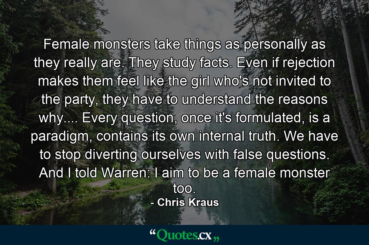 Female monsters take things as personally as they really are. They study facts. Even if rejection makes them feel like the girl who's not invited to the party, they have to understand the reasons why.... Every question, once it's formulated, is a paradigm, contains its own internal truth. We have to stop diverting ourselves with false questions. And I told Warren: I aim to be a female monster too. - Quote by Chris Kraus