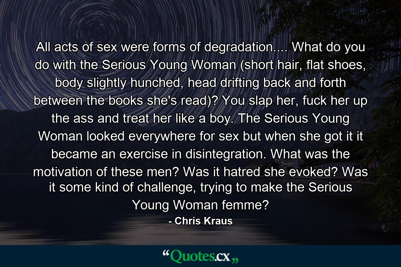 All acts of sex were forms of degradation.... What do you do with the Serious Young Woman (short hair, flat shoes, body slightly hunched, head drifting back and forth between the books she's read)? You slap her, fuck her up the ass and treat her like a boy. The Serious Young Woman looked everywhere for sex but when she got it it became an exercise in disintegration. What was the motivation of these men? Was it hatred she evoked? Was it some kind of challenge, trying to make the Serious Young Woman femme? - Quote by Chris Kraus