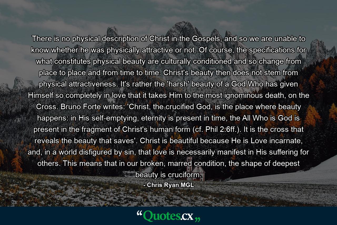 There is no physical description of Christ in the Gospels, and so we are unable to know whether he was physically attractive or not. Of course, the specifications for what constitutes physical beauty are culturally conditioned and so change from place to place and from time to time. Christ's beauty then does not stem from physical attractiveness. It's rather the 'harsh' beauty of a God Who has given Himself so completely in love that it takes Him to the most ignominous death, on the Cross. Bruno Forte writes: 'Christ, the crucified God, is the place where beauty happens: in His self-emptying, eternity is present in time, the All Who is God is present in the fragment of Christ's human form (cf. Phil 2:6ff.). It is the cross that reveals the beauty that saves'. Christ is beautiful because He is Love incarnate, and, in a world disfigured by sin, that love is necessarily manifest in His suffering for others. This means that in our broken, marred condition, the shape of deepest beauty is cruciform. - Quote by Chris Ryan MGL