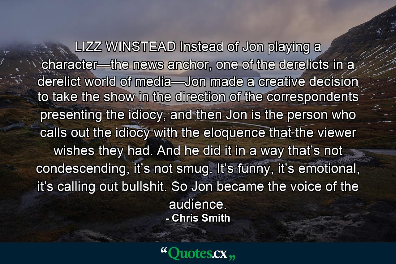 LIZZ WINSTEAD Instead of Jon playing a character—the news anchor, one of the derelicts in a derelict world of media—Jon made a creative decision to take the show in the direction of the correspondents presenting the idiocy, and then Jon is the person who calls out the idiocy with the eloquence that the viewer wishes they had. And he did it in a way that’s not condescending, it’s not smug. It’s funny, it’s emotional, it’s calling out bullshit. So Jon became the voice of the audience. - Quote by Chris Smith