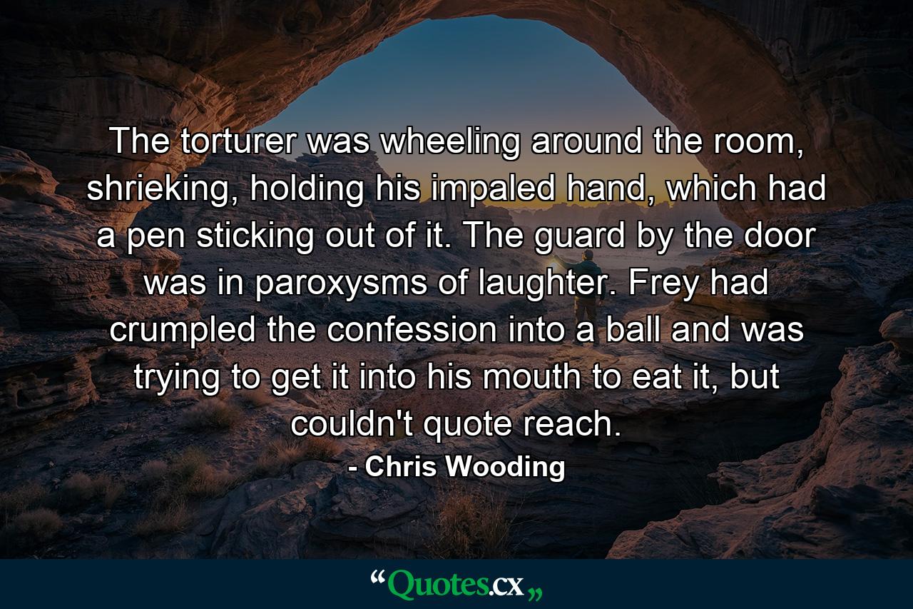 The torturer was wheeling around the room, shrieking, holding his impaled hand, which had a pen sticking out of it. The guard by the door was in paroxysms of laughter. Frey had crumpled the confession into a ball and was trying to get it into his mouth to eat it, but couldn't quote reach. - Quote by Chris Wooding