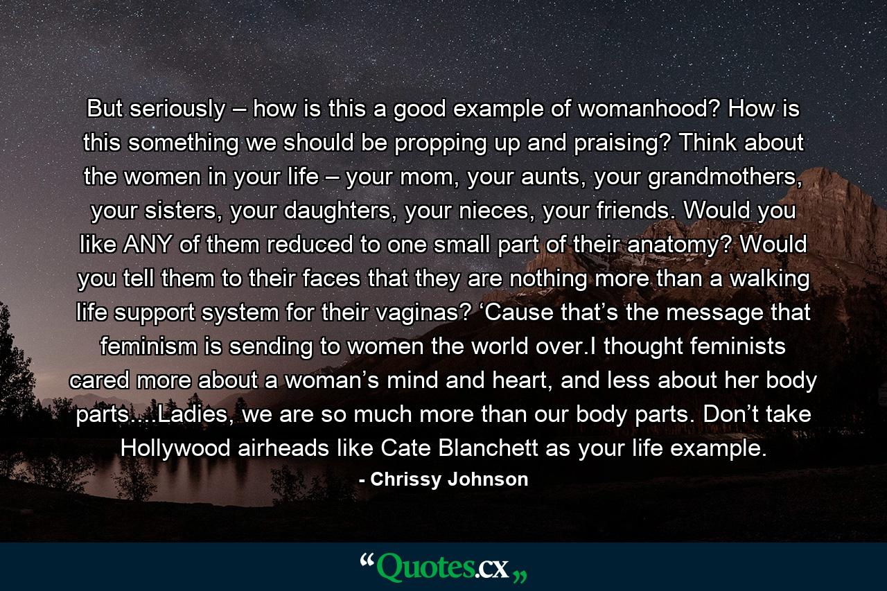 But seriously – how is this a good example of womanhood? How is this something we should be propping up and praising? Think about the women in your life – your mom, your aunts, your grandmothers, your sisters, your daughters, your nieces, your friends. Would you like ANY of them reduced to one small part of their anatomy? Would you tell them to their faces that they are nothing more than a walking life support system for their vaginas? ‘Cause that’s the message that feminism is sending to women the world over.I thought feminists cared more about a woman’s mind and heart, and less about her body parts....Ladies, we are so much more than our body parts. Don’t take Hollywood airheads like Cate Blanchett as your life example. - Quote by Chrissy Johnson