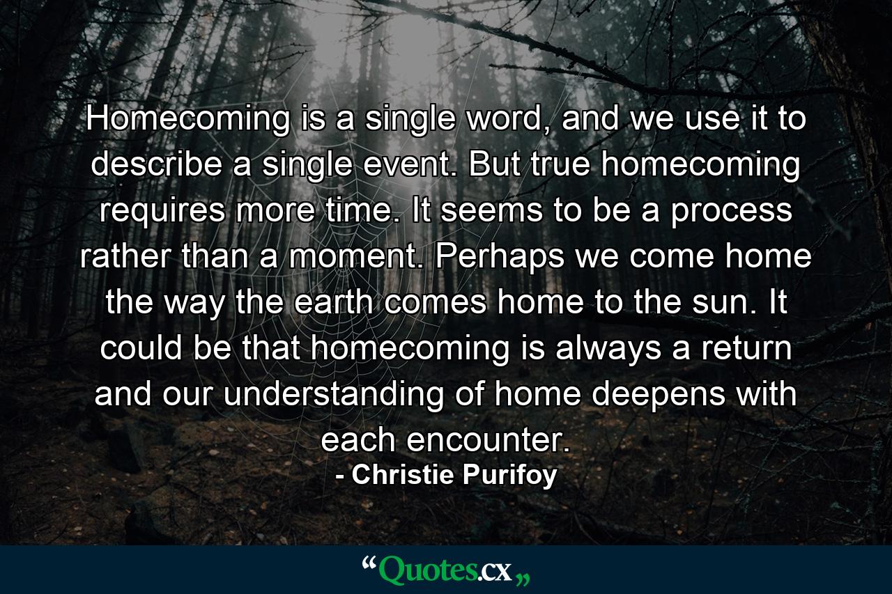 Homecoming is a single word, and we use it to describe a single event. But true homecoming requires more time. It seems to be a process rather than a moment. Perhaps we come home the way the earth comes home to the sun. It could be that homecoming is always a return and our understanding of home deepens with each encounter. - Quote by Christie Purifoy