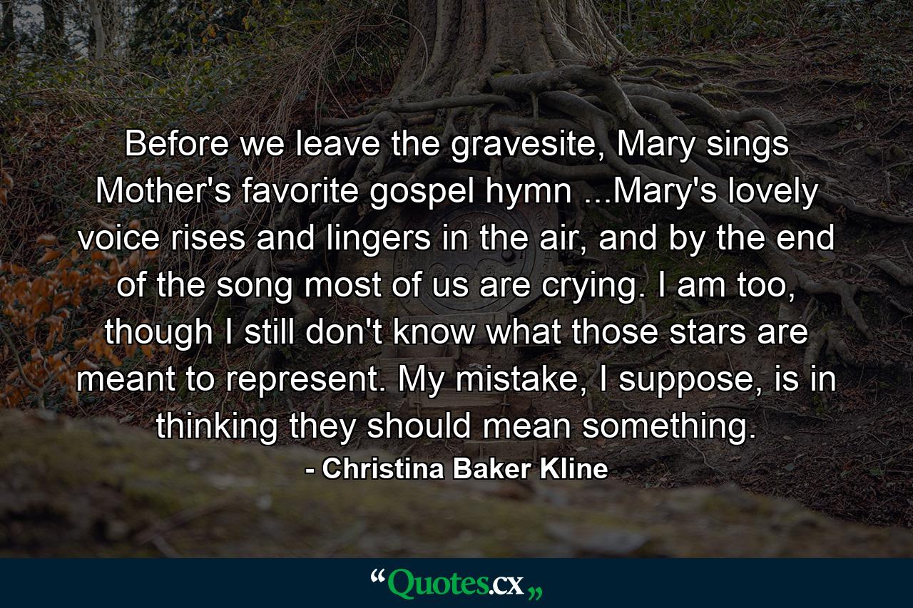 Before we leave the gravesite, Mary sings Mother's favorite gospel hymn ...Mary's lovely voice rises and lingers in the air, and by the end of the song most of us are crying. I am too, though I still don't know what those stars are meant to represent. My mistake, I suppose, is in thinking they should mean something. - Quote by Christina Baker Kline