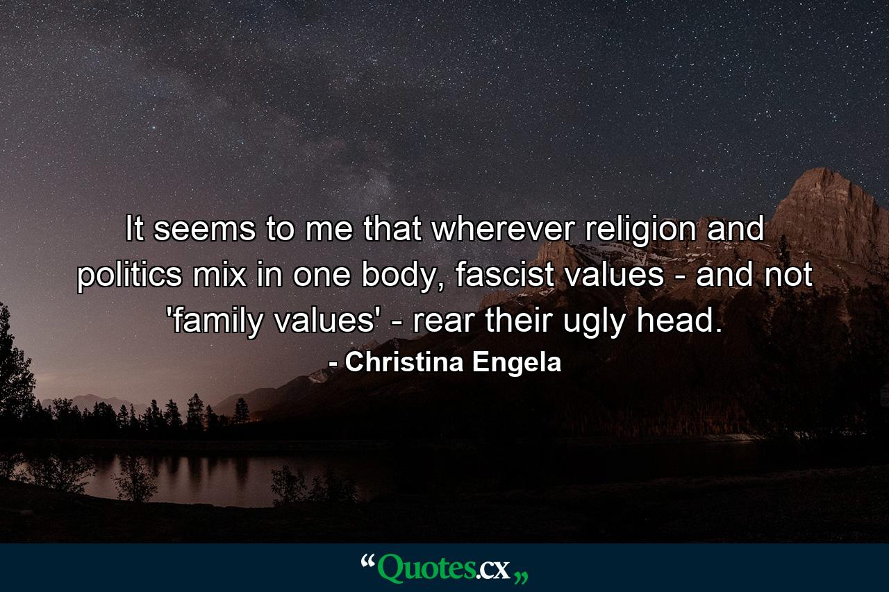 It seems to me that wherever religion and politics mix in one body, fascist values - and not 'family values' - rear their ugly head. - Quote by Christina Engela