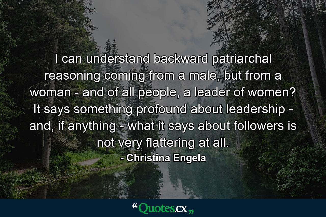 I can understand backward patriarchal reasoning coming from a male, but from a woman - and of all people, a leader of women? It says something profound about leadership - and, if anything - what it says about followers is not very flattering at all. - Quote by Christina Engela