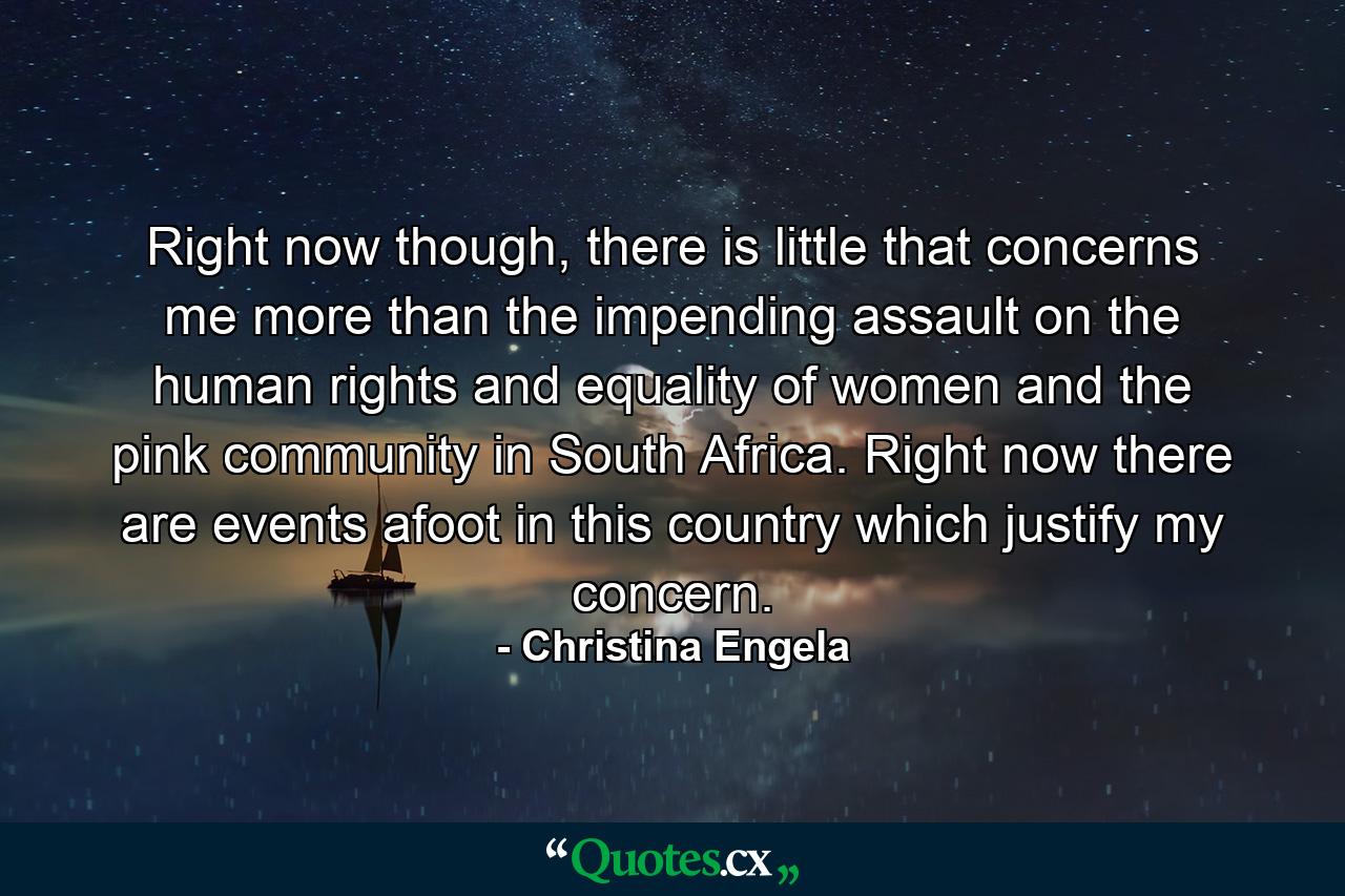 Right now though, there is little that concerns me more than the impending assault on the human rights and equality of women and the pink community in South Africa. Right now there are events afoot in this country which justify my concern. - Quote by Christina Engela