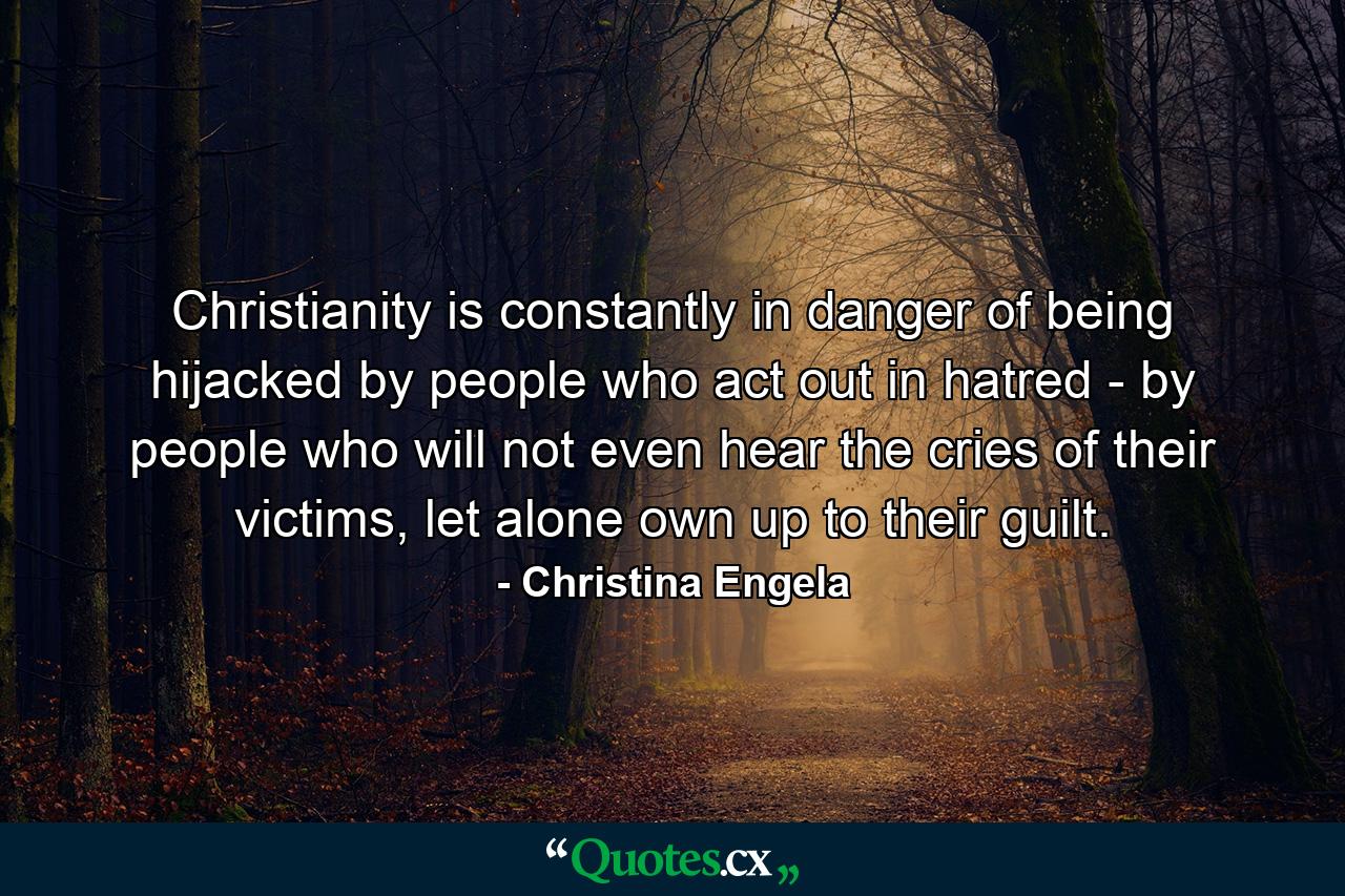 Christianity is constantly in danger of being hijacked by people who act out in hatred - by people who will not even hear the cries of their victims, let alone own up to their guilt. - Quote by Christina Engela