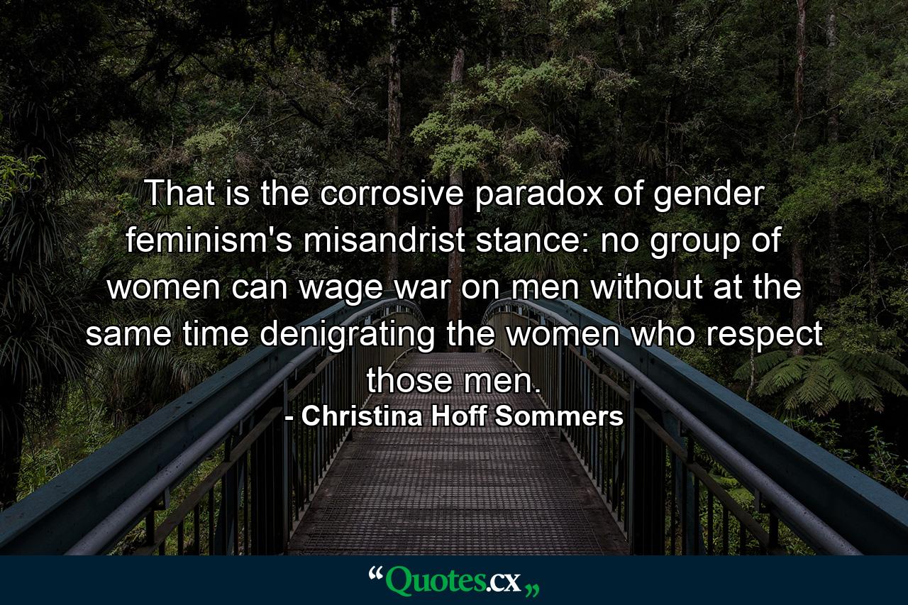 That is the corrosive paradox of gender feminism's misandrist stance: no group of women can wage war on men without at the same time denigrating the women who respect those men. - Quote by Christina Hoff Sommers