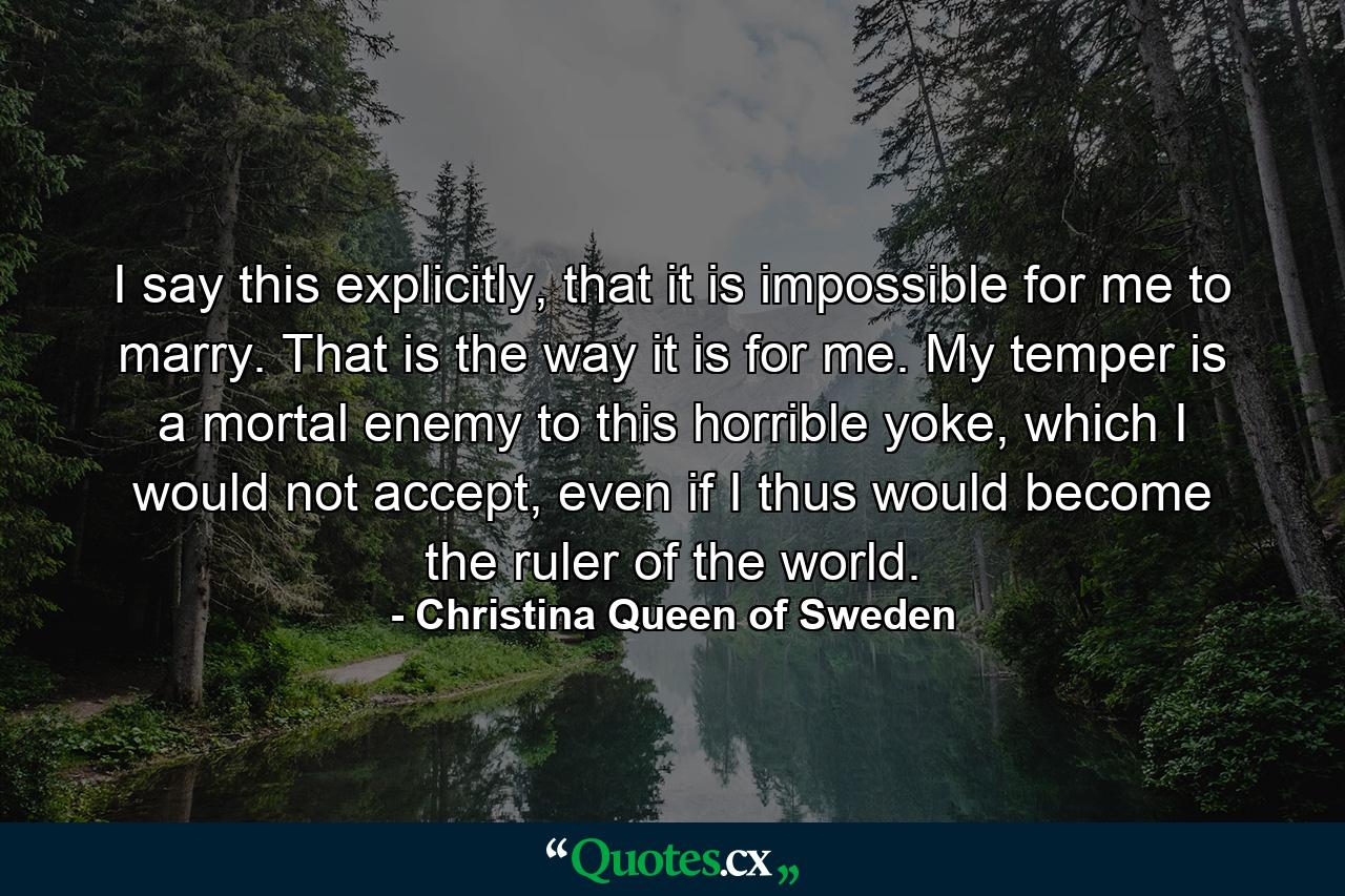 I say this explicitly, that it is impossible for me to marry. That is the way it is for me. My temper is a mortal enemy to this horrible yoke, which I would not accept, even if I thus would become the ruler of the world. - Quote by Christina Queen of Sweden