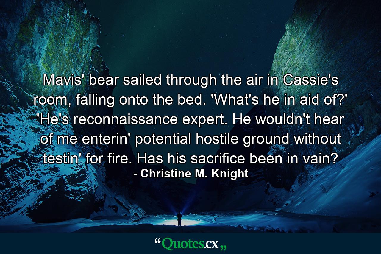 Mavis' bear sailed through the air in Cassie's room, falling onto the bed. 'What's he in aid of?' 'He's reconnaissance expert. He wouldn't hear of me enterin' potential hostile ground without testin' for fire. Has his sacrifice been in vain? - Quote by Christine M. Knight