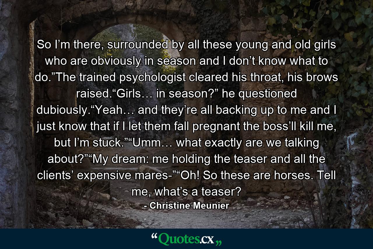 So I’m there, surrounded by all these young and old girls who are obviously in season and I don’t know what to do.”The trained psychologist cleared his throat, his brows raised.“Girls… in season?” he questioned dubiously.“Yeah… and they’re all backing up to me and I just know that if I let them fall pregnant the boss’ll kill me, but I’m stuck.”“Umm… what exactly are we talking about?”“My dream: me holding the teaser and all the clients’ expensive mares-”“Oh! So these are horses. Tell me, what’s a teaser? - Quote by Christine Meunier