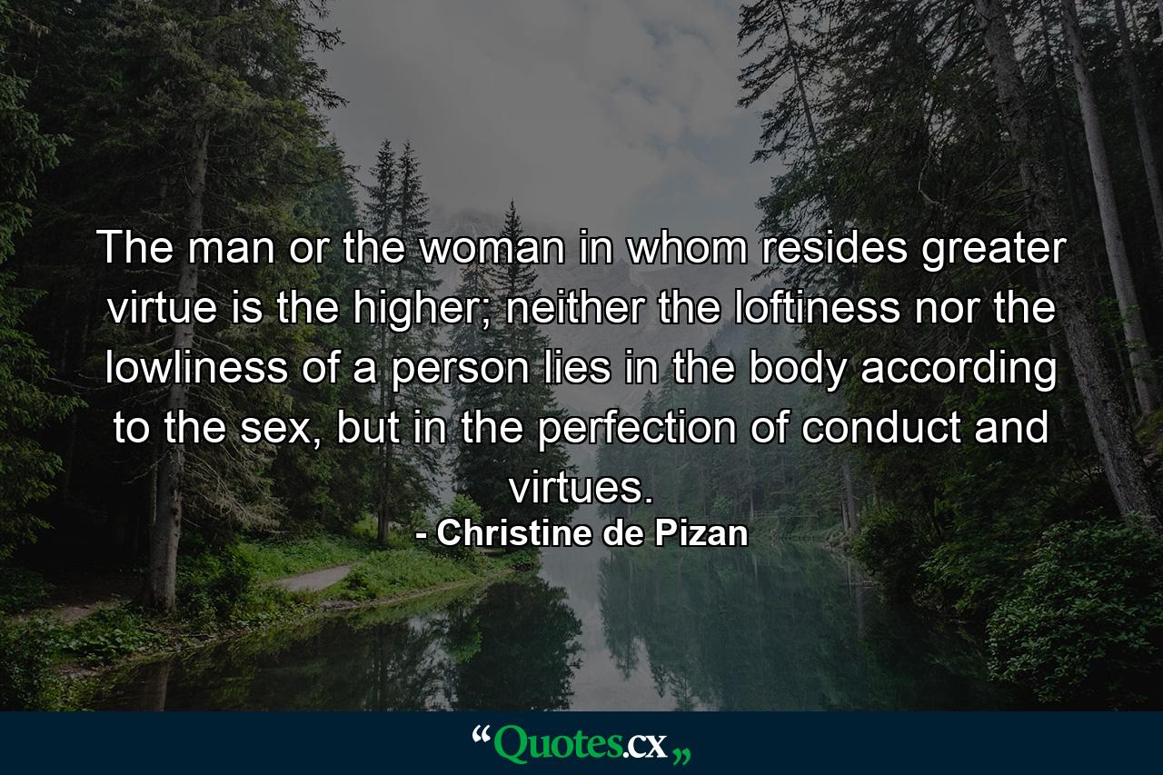 The man or the woman in whom resides greater virtue is the higher; neither the loftiness nor the lowliness of a person lies in the body according to the sex, but in the perfection of conduct and virtues. - Quote by Christine de Pizan