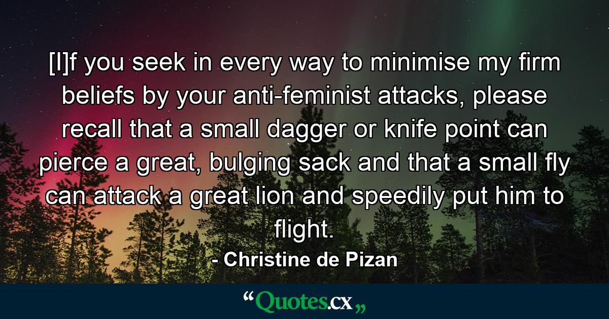 [I]f you seek in every way to minimise my firm beliefs by your anti-feminist attacks, please recall that a small dagger or knife point can pierce a great, bulging sack and that a small fly can attack a great lion and speedily put him to flight. - Quote by Christine de Pizan