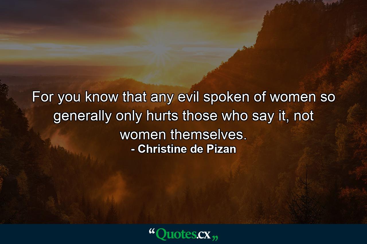 For you know that any evil spoken of women so generally only hurts those who say it, not women themselves. - Quote by Christine de Pizan