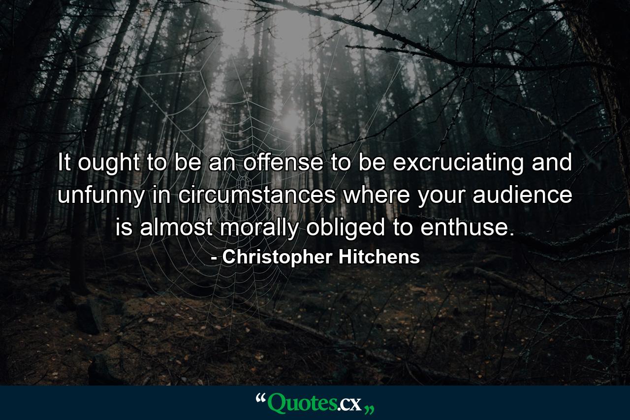 It ought to be an offense to be excruciating and unfunny in circumstances where your audience is almost morally obliged to enthuse. - Quote by Christopher Hitchens