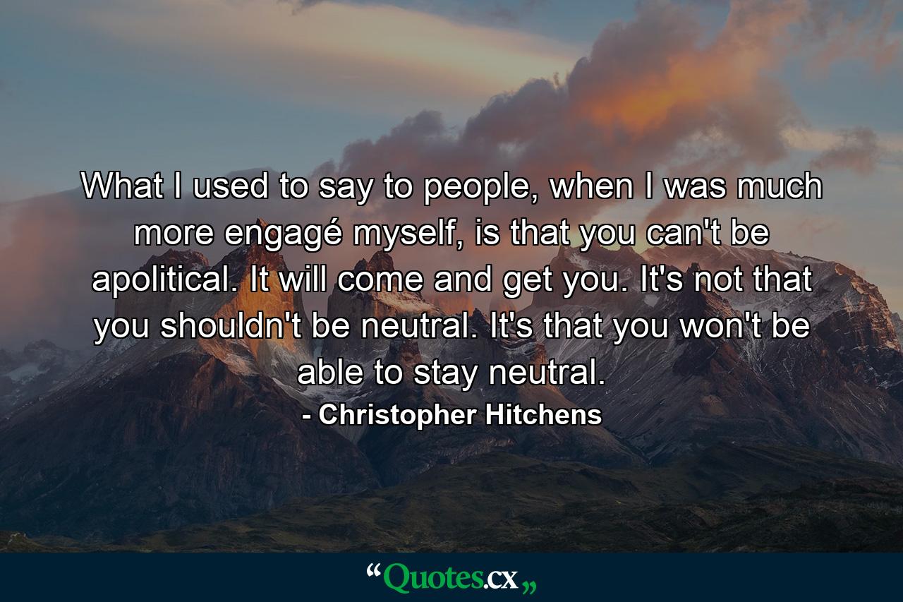 What I used to say to people, when I was much more engagé myself, is that you can't be apolitical. It will come and get you. It's not that you shouldn't be neutral. It's that you won't be able to stay neutral. - Quote by Christopher Hitchens