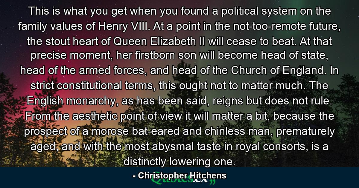 This is what you get when you found a political system on the family values of Henry VIII. At a point in the not-too-remote future, the stout heart of Queen Elizabeth II will cease to beat. At that precise moment, her firstborn son will become head of state, head of the armed forces, and head of the Church of England. In strict constitutional terms, this ought not to matter much. The English monarchy, as has been said, reigns but does not rule. From the aesthetic point of view it will matter a bit, because the prospect of a morose bat-eared and chinless man, prematurely aged, and with the most abysmal taste in royal consorts, is a distinctly lowering one. - Quote by Christopher Hitchens