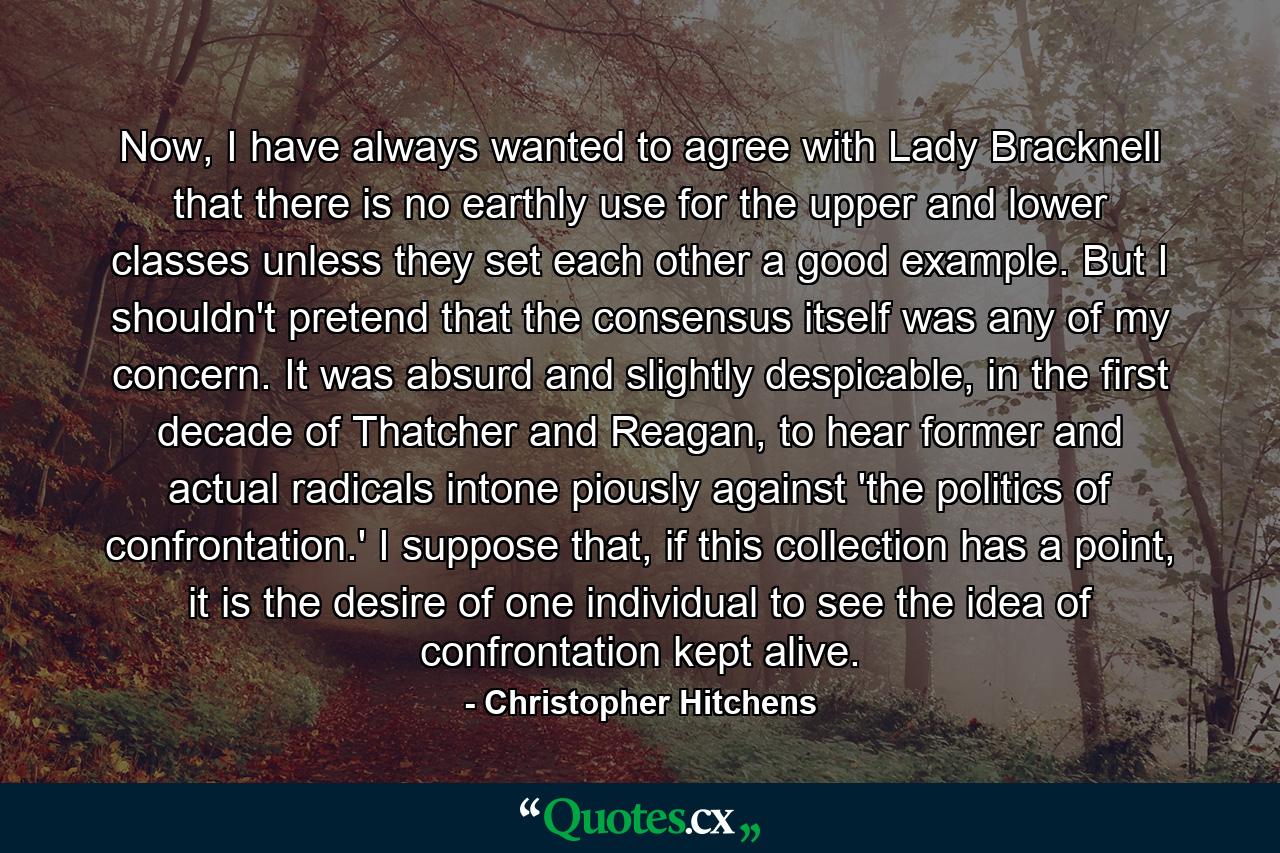 Now, I have always wanted to agree with Lady Bracknell that there is no earthly use for the upper and lower classes unless they set each other a good example. But I shouldn't pretend that the consensus itself was any of my concern. It was absurd and slightly despicable, in the first decade of Thatcher and Reagan, to hear former and actual radicals intone piously against 'the politics of confrontation.' I suppose that, if this collection has a point, it is the desire of one individual to see the idea of confrontation kept alive. - Quote by Christopher Hitchens