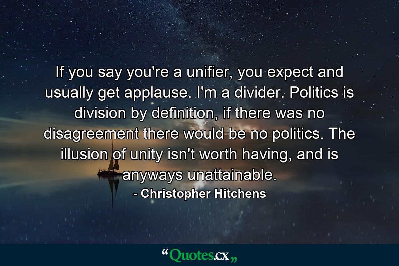 If you say you're a unifier, you expect and usually get applause. I'm a divider. Politics is division by definition, if there was no disagreement there would be no politics. The illusion of unity isn't worth having, and is anyways unattainable. - Quote by Christopher Hitchens