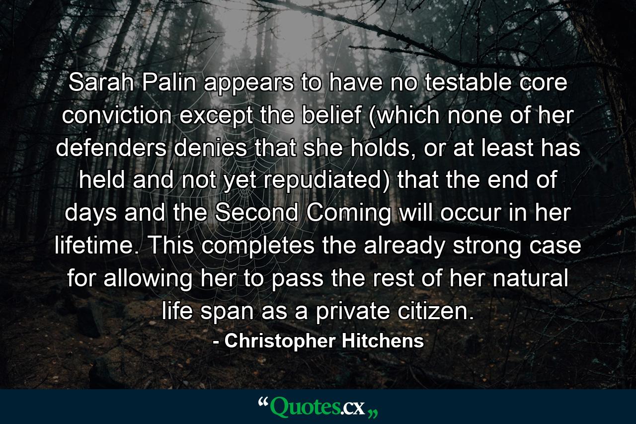 Sarah Palin appears to have no testable core conviction except the belief (which none of her defenders denies that she holds, or at least has held and not yet repudiated) that the end of days and the Second Coming will occur in her lifetime. This completes the already strong case for allowing her to pass the rest of her natural life span as a private citizen. - Quote by Christopher Hitchens