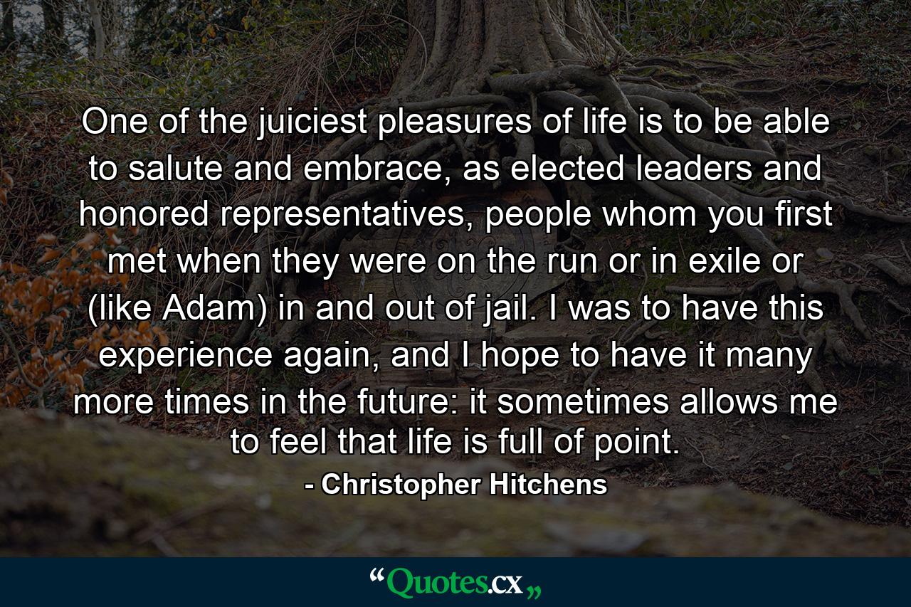 One of the juiciest pleasures of life is to be able to salute and embrace, as elected leaders and honored representatives, people whom you first met when they were on the run or in exile or (like Adam) in and out of jail. I was to have this experience again, and I hope to have it many more times in the future: it sometimes allows me to feel that life is full of point. - Quote by Christopher Hitchens