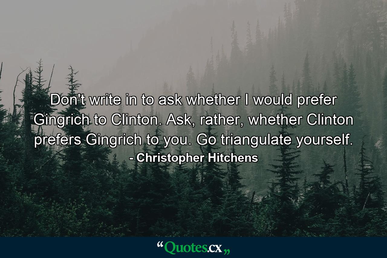 Don't write in to ask whether I would prefer Gingrich to Clinton. Ask, rather, whether Clinton prefers Gingrich to you. Go triangulate yourself. - Quote by Christopher Hitchens