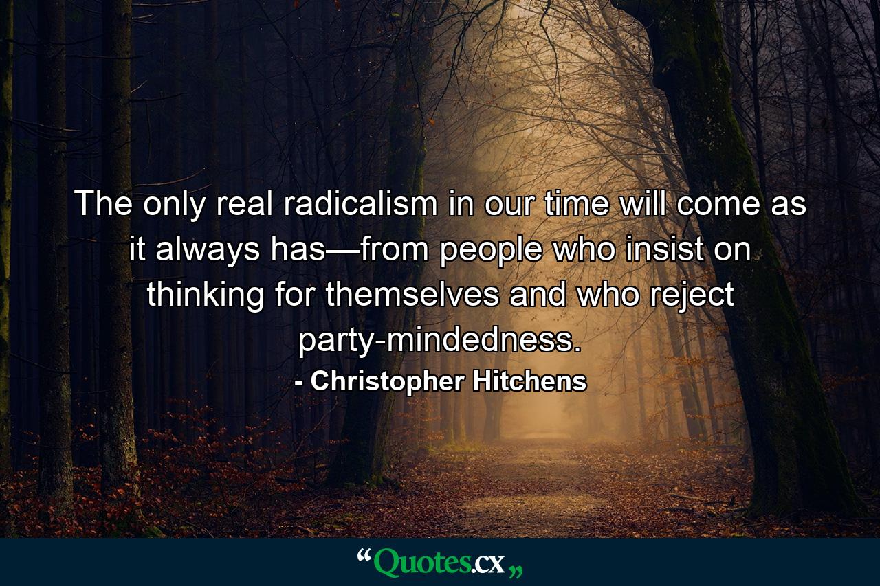 The only real radicalism in our time will come as it always has—from people who insist on thinking for themselves and who reject party-mindedness. - Quote by Christopher Hitchens