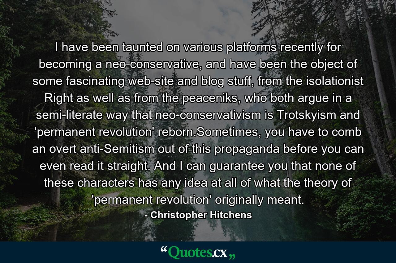 I have been taunted on various platforms recently for becoming a neo-conservative, and have been the object of some fascinating web-site and blog stuff, from the isolationist Right as well as from the peaceniks, who both argue in a semi-literate way that neo-conservativism is Trotskyism and 'permanent revolution' reborn.Sometimes, you have to comb an overt anti-Semitism out of this propaganda before you can even read it straight. And I can guarantee you that none of these characters has any idea at all of what the theory of 'permanent revolution' originally meant. - Quote by Christopher Hitchens