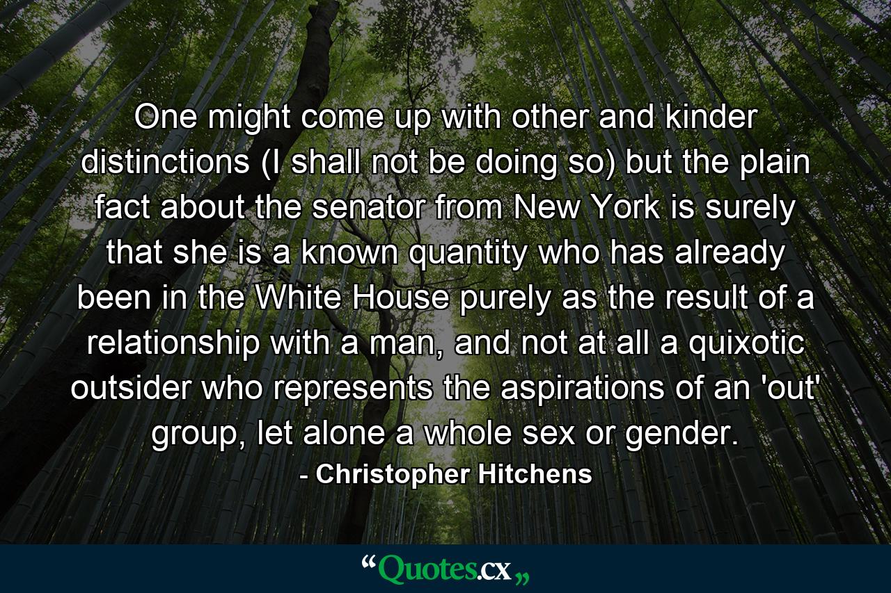 One might come up with other and kinder distinctions (I shall not be doing so) but the plain fact about the senator from New York is surely that she is a known quantity who has already been in the White House purely as the result of a relationship with a man, and not at all a quixotic outsider who represents the aspirations of an 'out' group, let alone a whole sex or gender. - Quote by Christopher Hitchens