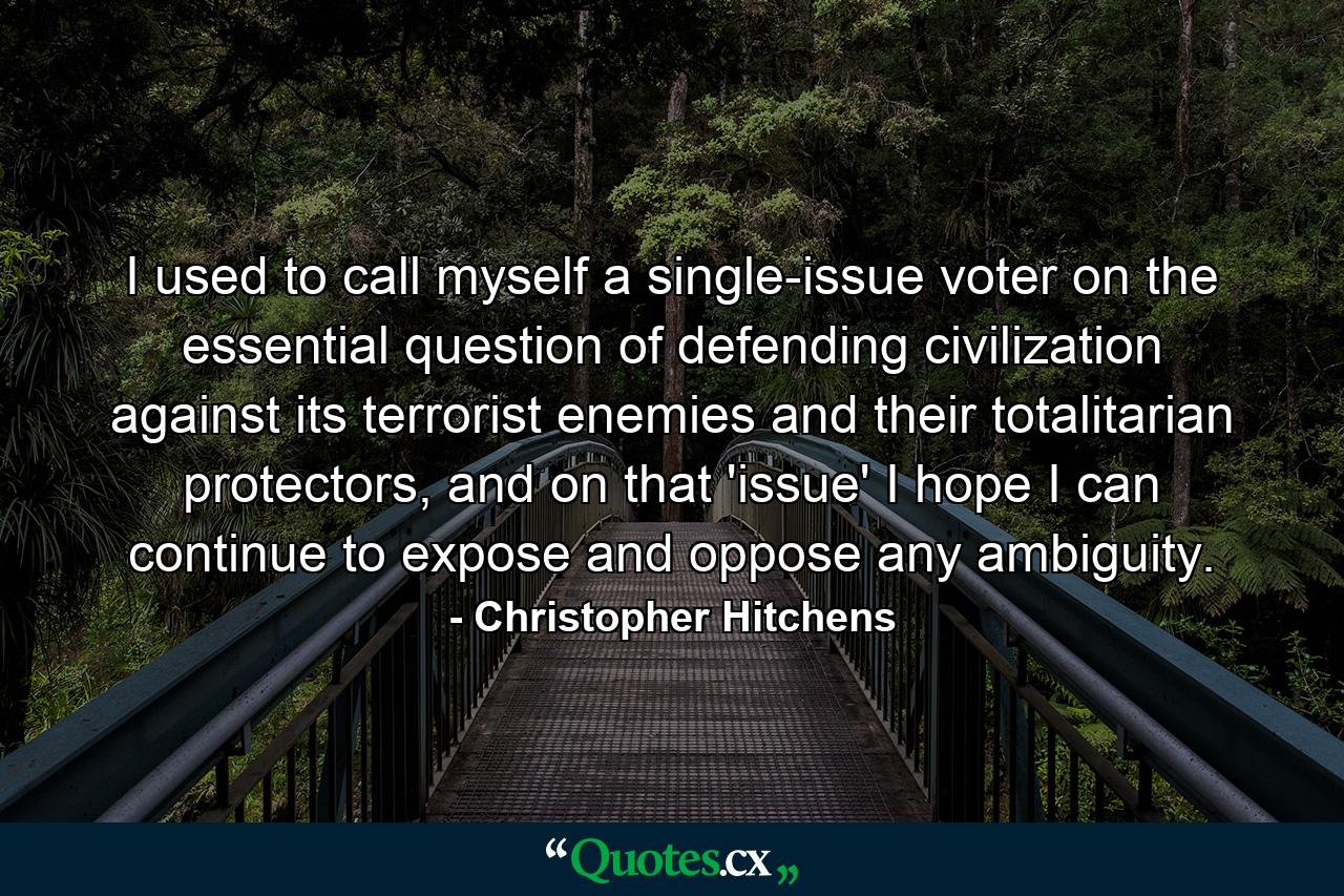 I used to call myself a single-issue voter on the essential question of defending civilization against its terrorist enemies and their totalitarian protectors, and on that 'issue' I hope I can continue to expose and oppose any ambiguity. - Quote by Christopher Hitchens