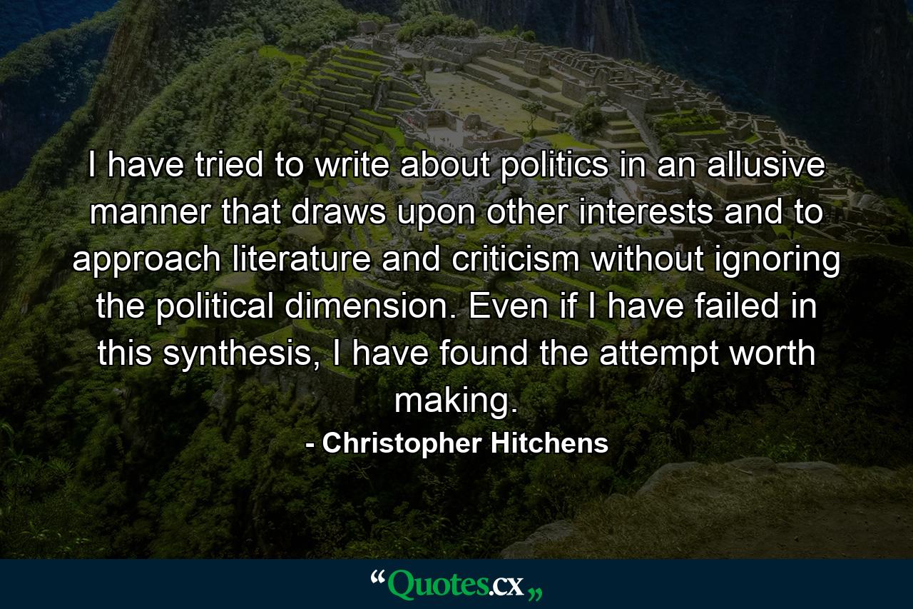 I have tried to write about politics in an allusive manner that draws upon other interests and to approach literature and criticism without ignoring the political dimension. Even if I have failed in this synthesis, I have found the attempt worth making. - Quote by Christopher Hitchens