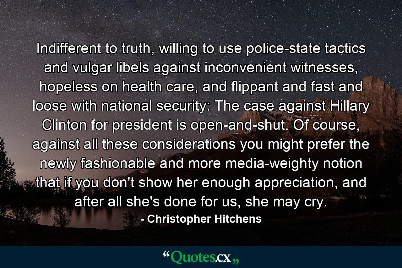 Indifferent to truth, willing to use police-state tactics and vulgar libels against inconvenient witnesses, hopeless on health care, and flippant and fast and loose with national security: The case against Hillary Clinton for president is open-and-shut. Of course, against all these considerations you might prefer the newly fashionable and more media-weighty notion that if you don't show her enough appreciation, and after all she's done for us, she may cry. - Quote by Christopher Hitchens