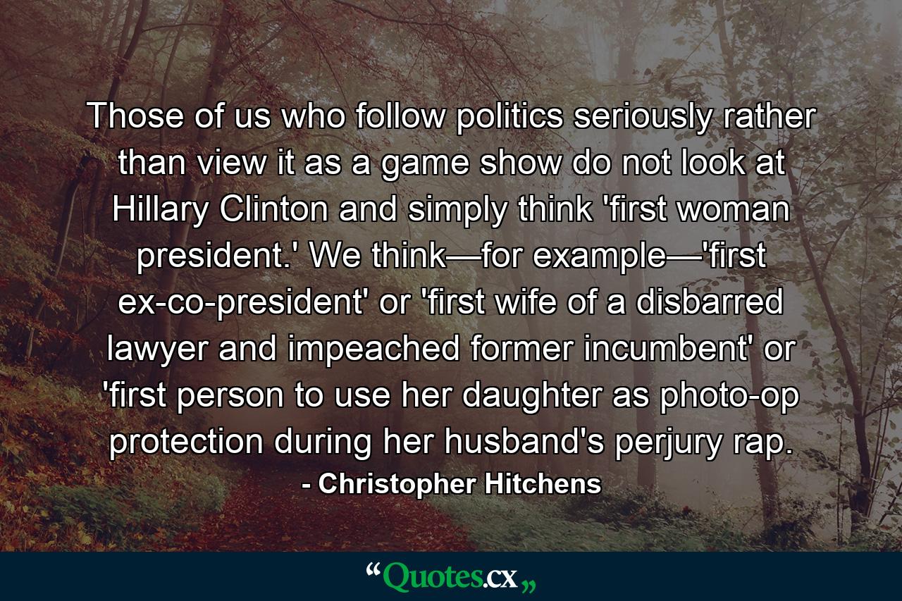 Those of us who follow politics seriously rather than view it as a game show do not look at Hillary Clinton and simply think 'first woman president.' We think—for example—'first ex-co-president' or 'first wife of a disbarred lawyer and impeached former incumbent' or 'first person to use her daughter as photo-op protection during her husband's perjury rap. - Quote by Christopher Hitchens