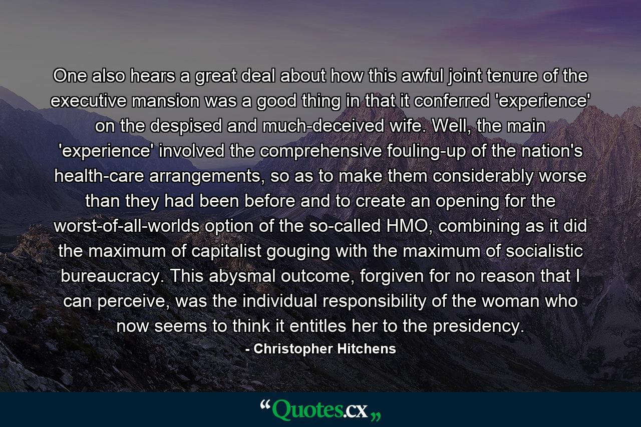 One also hears a great deal about how this awful joint tenure of the executive mansion was a good thing in that it conferred 'experience' on the despised and much-deceived wife. Well, the main 'experience' involved the comprehensive fouling-up of the nation's health-care arrangements, so as to make them considerably worse than they had been before and to create an opening for the worst-of-all-worlds option of the so-called HMO, combining as it did the maximum of capitalist gouging with the maximum of socialistic bureaucracy. This abysmal outcome, forgiven for no reason that I can perceive, was the individual responsibility of the woman who now seems to think it entitles her to the presidency. - Quote by Christopher Hitchens