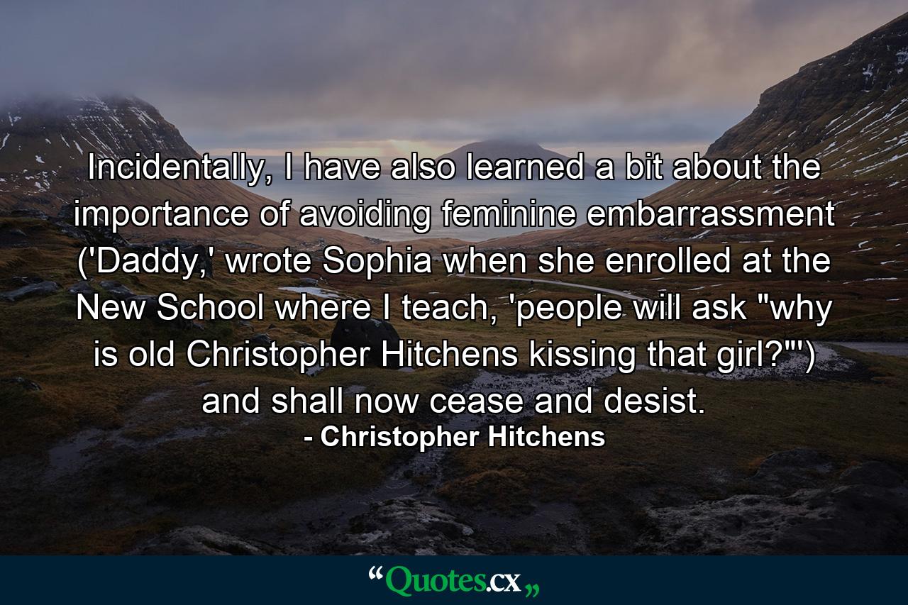 Incidentally, I have also learned a bit about the importance of avoiding feminine embarrassment ('Daddy,' wrote Sophia when she enrolled at the New School where I teach, 'people will ask 