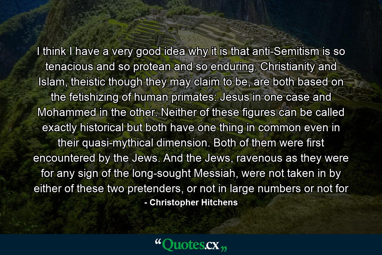 I think I have a very good idea why it is that anti-Semitism is so tenacious and so protean and so enduring. Christianity and Islam, theistic though they may claim to be, are both based on the fetishizing of human primates: Jesus in one case and Mohammed in the other. Neither of these figures can be called exactly historical but both have one thing in common even in their quasi-mythical dimension. Both of them were first encountered by the Jews. And the Jews, ravenous as they were for any sign of the long-sought Messiah, were not taken in by either of these two pretenders, or not in large numbers or not for - Quote by Christopher Hitchens