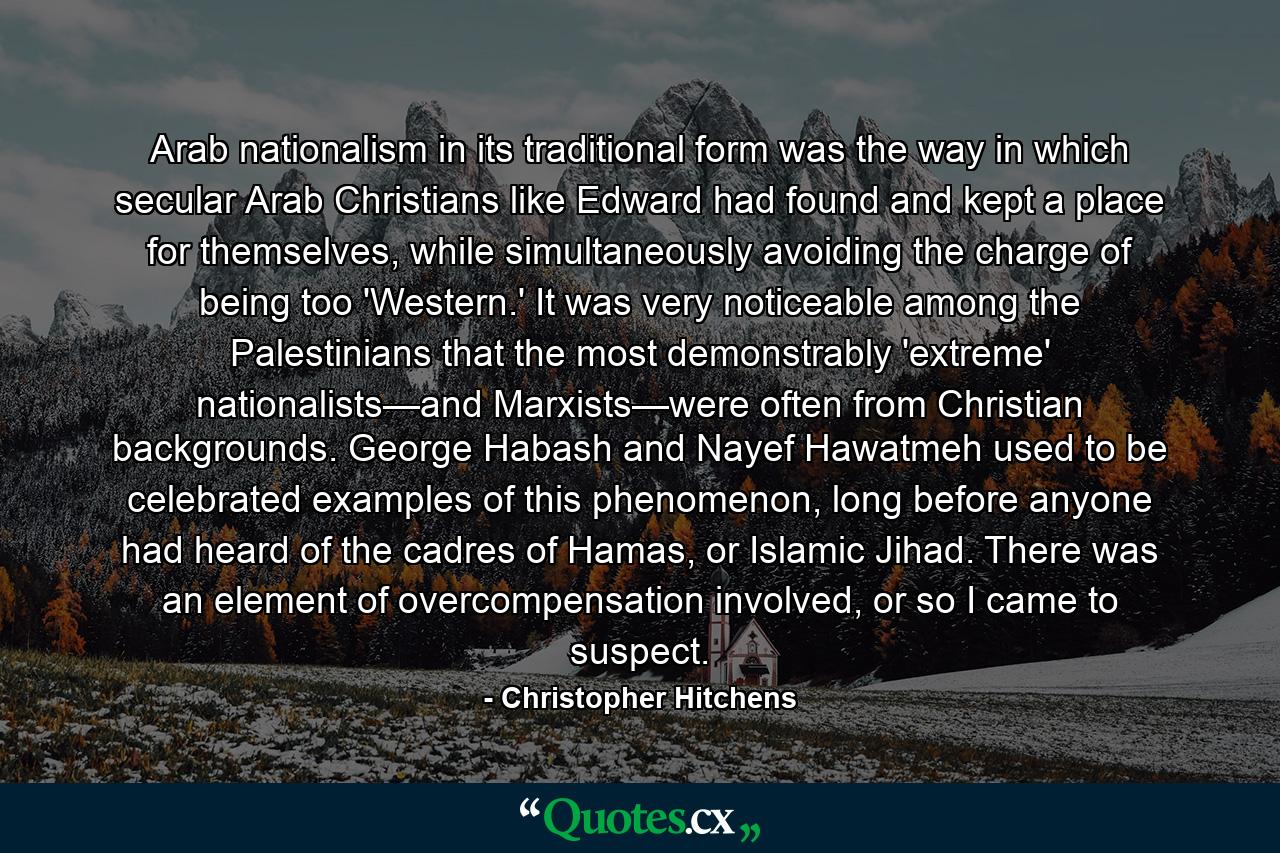 Arab nationalism in its traditional form was the way in which secular Arab Christians like Edward had found and kept a place for themselves, while simultaneously avoiding the charge of being too 'Western.' It was very noticeable among the Palestinians that the most demonstrably 'extreme' nationalists—and Marxists—were often from Christian backgrounds. George Habash and Nayef Hawatmeh used to be celebrated examples of this phenomenon, long before anyone had heard of the cadres of Hamas, or Islamic Jihad. There was an element of overcompensation involved, or so I came to suspect. - Quote by Christopher Hitchens