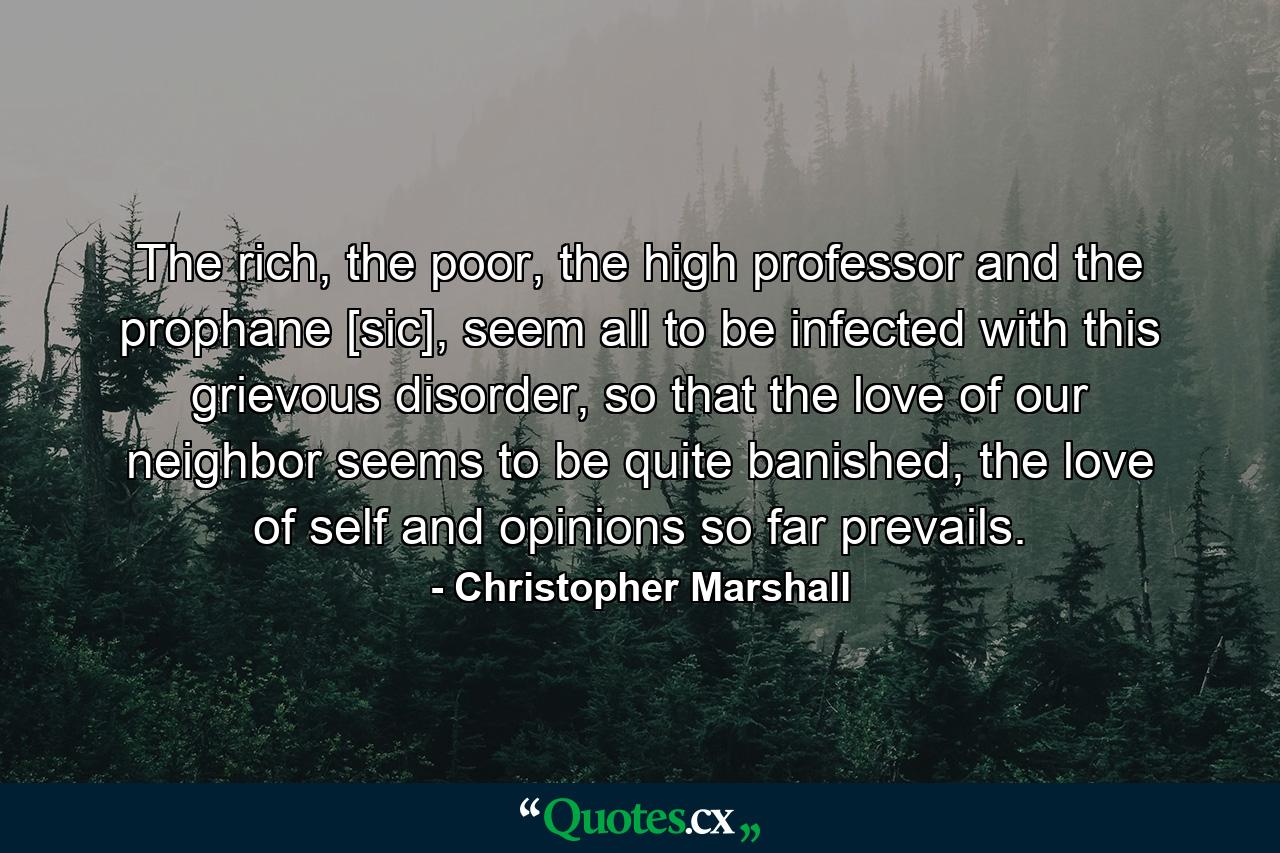 The rich, the poor, the high professor and the prophane [sic], seem all to be infected with this grievous disorder, so that the love of our neighbor seems to be quite banished, the love of self and opinions so far prevails. - Quote by Christopher Marshall