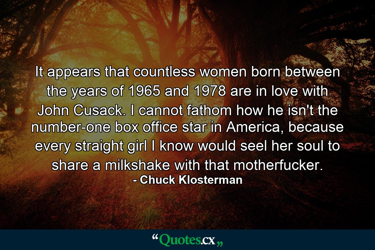 It appears that countless women born between the years of 1965 and 1978 are in love with John Cusack. I cannot fathom how he isn't the number-one box office star in America, because every straight girl I know would seel her soul to share a milkshake with that motherfucker. - Quote by Chuck Klosterman