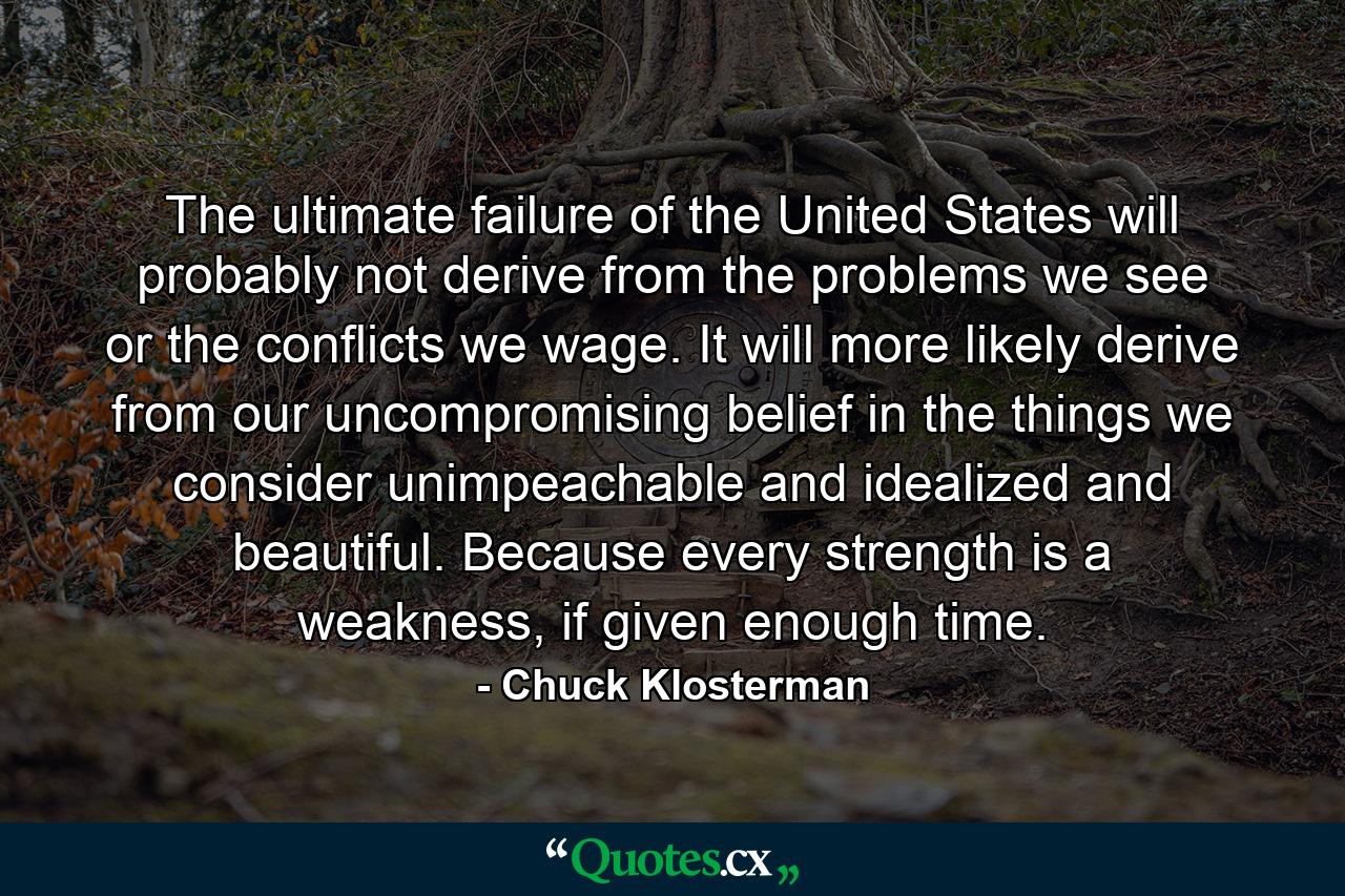 The ultimate failure of the United States will probably not derive from the problems we see or the conflicts we wage. It will more likely derive from our uncompromising belief in the things we consider unimpeachable and idealized and beautiful. Because every strength is a weakness, if given enough time. - Quote by Chuck Klosterman