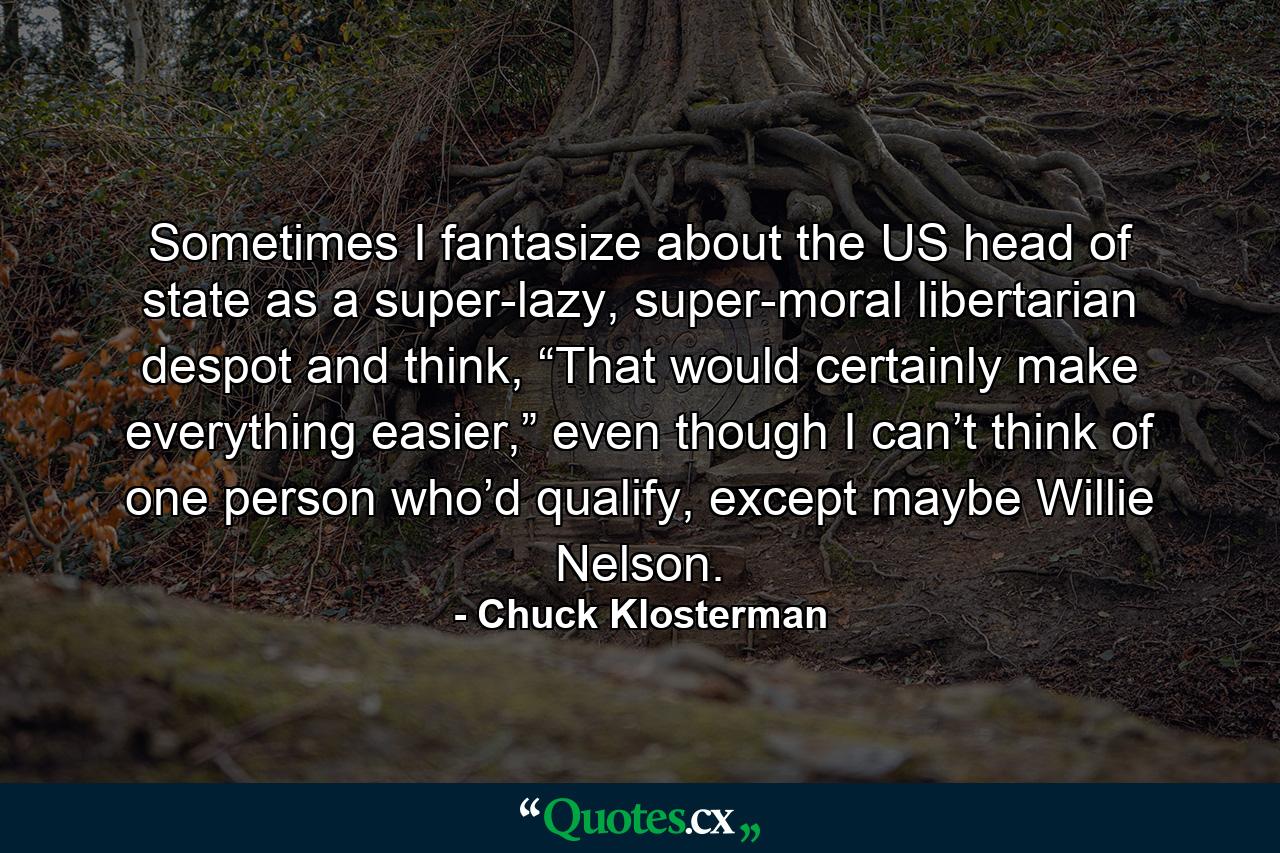 Sometimes I fantasize about the US head of state as a super-lazy, super-moral libertarian despot and think, “That would certainly make everything easier,” even though I can’t think of one person who’d qualify, except maybe Willie Nelson. - Quote by Chuck Klosterman